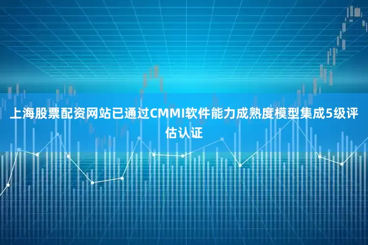 上海股票配资网站已通过CMMI软件能力成熟度模型集成5级评估认证