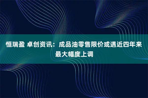 恒瑞盈 卓创资讯：成品油零售限价或遇近四年来最大幅度上调