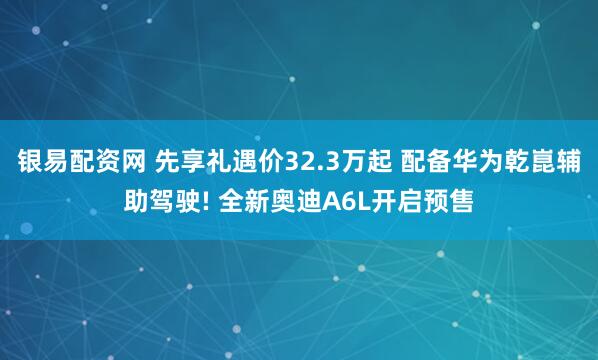银易配资网 先享礼遇价32.3万起 配备华为乾崑辅助驾驶! 全新奥迪A6L开启预售