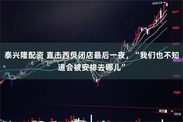 泰兴隆配资 直击西贝闭店最后一夜，“我们也不知道会被安排去哪儿”