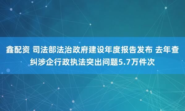 鑫配资 司法部法治政府建设年度报告发布 去年查纠涉企行政执法突出问题5.7万件次