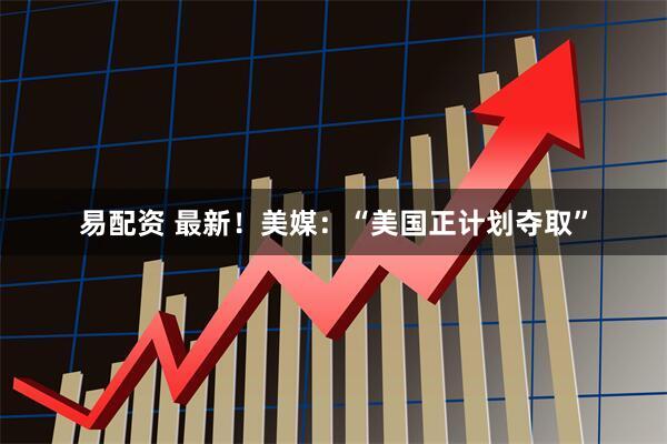 易配资 最新！美媒：“美国正计划夺取”