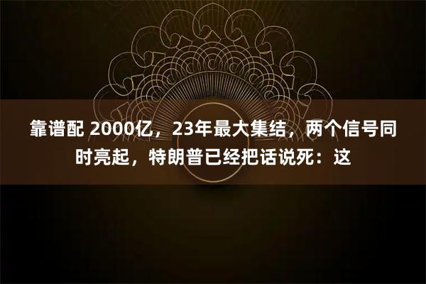 靠谱配 2000亿，23年最大集结，两个信号同时亮起，特朗普已经把话说死：这