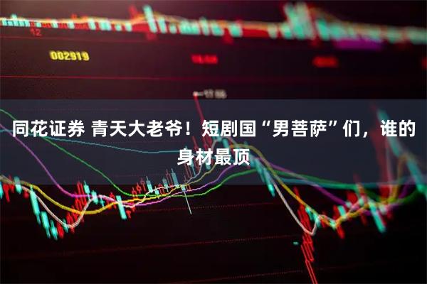 同花证券 青天大老爷!短剧国“男菩萨”们,谁的身材最顶