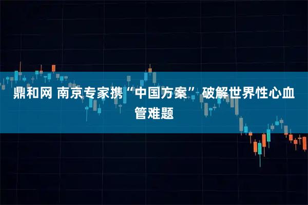 鼎和网 南京专家携“中国方案” 破解世界性心血管难题