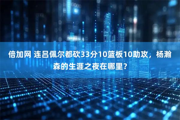 倍加网 连吕佩尔都砍33分10篮板10助攻,杨瀚森的生涯之夜在哪里?