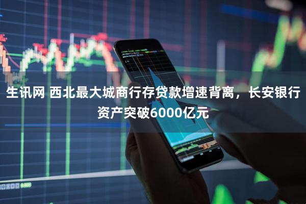 生讯网 西北最大城商行存贷款增速背离，长安银行资产突破6000亿元