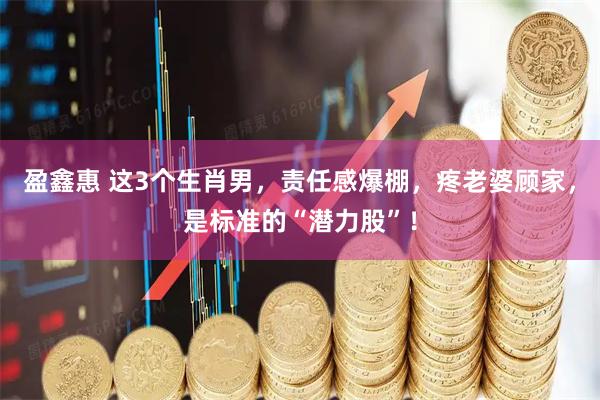 盈鑫惠 这3个生肖男，责任感爆棚，疼老婆顾家，是标准的“潜力股”！