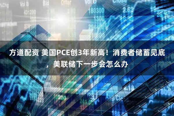 方道配资 美国PCE创3年新高！消费者储蓄见底，美联储下一步会怎么办